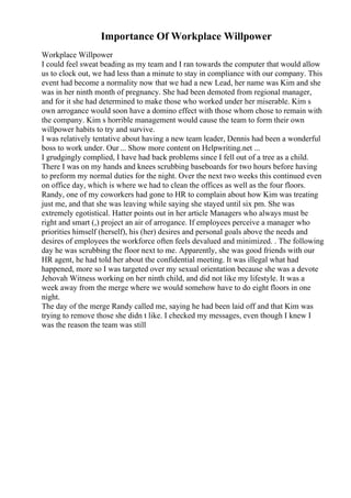 Importance Of Workplace Willpower
Workplace Willpower
I could feel sweat beading as my team and I ran towards the computer that would allow
us to clock out, we had less than a minute to stay in compliance with our company. This
event had become a normality now that we had a new Lead, her name was Kim and she
was in her ninth month of pregnancy. She had been demoted from regional manager,
and for it she had determined to make those who worked under her miserable. Kim s
own arrogance would soon have a domino effect with those whom chose to remain with
the company. Kim s horrible management would cause the team to form their own
willpower habits to try and survive.
I was relatively tentative about having a new team leader, Dennis had been a wonderful
boss to work under. Our ... Show more content on Helpwriting.net ...
I grudgingly complied, I have had back problems since I fell out of a tree as a child.
There I was on my hands and knees scrubbing baseboards for two hours before having
to preform my normal duties for the night. Over the next two weeks this continued even
on office day, which is where we had to clean the offices as well as the four floors.
Randy, one of my coworkers had gone to HR to complain about how Kim was treating
just me, and that she was leaving while saying she stayed until six pm. She was
extremely egotistical. Hatter points out in her article Managers who always must be
right and smart (,) project an air of arrogance. If employees perceive a manager who
priorities himself (herself), his (her) desires and personal goals above the needs and
desires of employees the workforce often feels devalued and minimized. . The following
day he was scrubbing the floor next to me. Apparently, she was good friends with our
HR agent, he had told her about the confidential meeting. It was illegal what had
happened, more so I was targeted over my sexual orientation because she was a devote
Jehovah Witness working on her ninth child, and did not like my lifestyle. It was a
week away from the merge where we would somehow have to do eight floors in one
night.
The day of the merge Randy called me, saying he had been laid off and that Kim was
trying to remove those she didn t like. I checked my messages, even though I knew I
was the reason the team was still
 