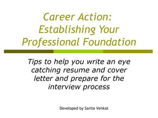 Career Action:  Establishing Your Professional Foundation Tips to help you write an eye catching resume and cover letter and prepare for the interview process Developed by Sarita Venkat 