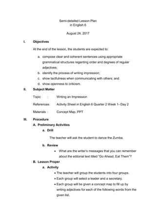 Semi-detailed Lesson Plan
in English 6
August 24, 2017
I. Objectives
At the end of the lesson, the students are expected to:
a. compose clear and coherent sentences using appropriate
grammatical structures regarding order and degrees of regular
adjectives;
b. identify the process of writing impression;
c. show tactfulness when communicating with others; and
d. show openness to criticism.
II. Subject Matter
Topic : Writing an Impression
References: Activity Sheet in English 6 Quarter 2 Week 1- Day 2
Materials : Concept Map, PPT
III. Procedure
A. Preliminary Activities
a. Drill
The teacher will ask the student to dance the Zumba.
b. Review
 What are the writer’s messages that you can remember
about the editorial text titled “Go Ahead, Eat Them”?
B. Lesson Proper
a. Activity
 The teacher will group the students into four groups.
 Each group will select a leader and a secretary.
 Each group will be given a concept map to fill up by
writing adjectives for each of the following words from the
given list.
 