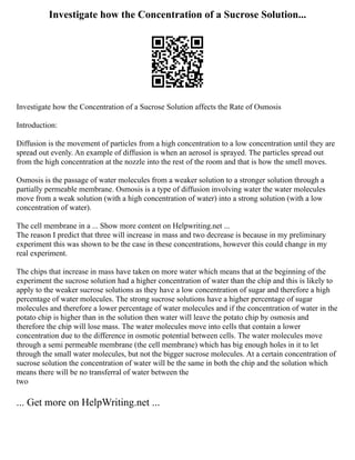 Investigate how the Concentration of a Sucrose Solution...
Investigate how the Concentration of a Sucrose Solution affects the Rate of Osmosis
Introduction:
Diffusion is the movement of particles from a high concentration to a low concentration until they are
spread out evenly. An example of diffusion is when an aerosol is sprayed. The particles spread out
from the high concentration at the nozzle into the rest of the room and that is how the smell moves.
Osmosis is the passage of water molecules from a weaker solution to a stronger solution through a
partially permeable membrane. Osmosis is a type of diffusion involving water the water molecules
move from a weak solution (with a high concentration of water) into a strong solution (with a low
concentration of water).
The cell membrane in a ... Show more content on Helpwriting.net ...
The reason I predict that three will increase in mass and two decrease is because in my preliminary
experiment this was shown to be the case in these concentrations, however this could change in my
real experiment.
The chips that increase in mass have taken on more water which means that at the beginning of the
experiment the sucrose solution had a higher concentration of water than the chip and this is likely to
apply to the weaker sucrose solutions as they have a low concentration of sugar and therefore a high
percentage of water molecules. The strong sucrose solutions have a higher percentage of sugar
molecules and therefore a lower percentage of water molecules and if the concentration of water in the
potato chip is higher than in the solution then water will leave the potato chip by osmosis and
therefore the chip will lose mass. The water molecules move into cells that contain a lower
concentration due to the difference in osmotic potential between cells. The water molecules move
through a semi permeable membrane (the cell membrane) which has big enough holes in it to let
through the small water molecules, but not the bigger sucrose molecules. At a certain concentration of
sucrose solution the concentration of water will be the same in both the chip and the solution which
means there will be no transferral of water between the
two
... Get more on HelpWriting.net ...
 