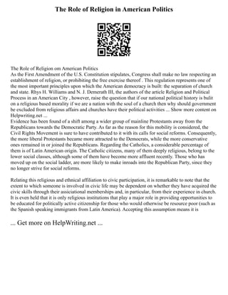 The Role of Religion in American Politics
The Role of Religion om American Politics
As the First Amendment of the U.S. Constitution stipulates, Congress shall make no law respecting an
establishment of religion, or prohibiting the free exercise thereof . This regulation represents one of
the most important principles upon which the American democracy is built: the separation of church
and state. Rhys H. Williams and N. J. Demerath III, the authors of the article Religion and Political
Process in an American City , however, raise the question that if our national political history is bulit
on a religious based morality if we are a nation with the soul of a church then why should government
be excluded from religious affairs and churches have their political activities ... Show more content on
Helpwriting.net ...
Evidence has been found of a shift among a wider group of mainline Protestants away from the
Republicans towards the Democratic Party. As far as the reason for this mobility is considered, the
Civil Rights Movement is sure to have contributed to it with its calls for social reforms. Consequently,
the more liberal Protestants became more attracted to the Democrats, while the more conservative
ones remained in or joined the Republicans. Regarding the Catholics, a considerable percentage of
them is of Latin American origin. The Catholic citizens, many of them deeply religious, belong to the
lower social classes, although some of them have become more affluent recently. Those who has
moved up on the social ladder, are more likely to make inroads into the Republican Party, since they
no longer strive for social reforms.
Relating this religious and ethnical affiliation to civic participation, it is remarkable to note that the
extent to which someone is involved in civic life may be dependent on whether they have acquired the
civic skills through their assiciational memberships and, in particular, from their experience in church.
It is even held that it is only religious institutions that play a major role in providing opportunities to
be educated for politically active citizenship for those who would otherwise be resource poor (such as
the Spanish speaking immigrants from Latin America). Accepting this assumption means it is
... Get more on HelpWriting.net ...
 