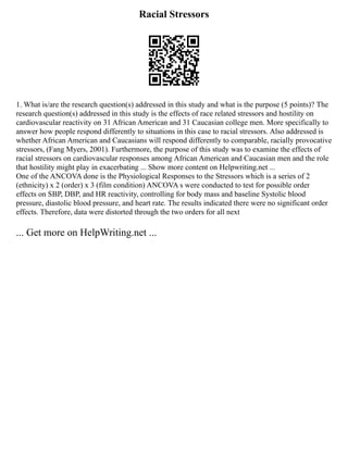 Racial Stressors
1. What is/are the research question(s) addressed in this study and what is the purpose (5 points)? The
research question(s) addressed in this study is the effects of race related stressors and hostility on
cardiovascular reactivity on 31 African American and 31 Caucasian college men. More specifically to
answer how people respond differently to situations in this case to racial stressors. Also addressed is
whether African American and Caucasians will respond differently to comparable, racially provocative
stressors, (Fang Myers, 2001). Furthermore, the purpose of this study was to examine the effects of
racial stressors on cardiovascular responses among African American and Caucasian men and the role
that hostility might play in exacerbating ... Show more content on Helpwriting.net ...
One of the ANCOVA done is the Physiological Responses to the Stressors which is a series of 2
(ethnicity) x 2 (order) x 3 (film condition) ANCOVA s were conducted to test for possible order
effects on SBP, DBP, and HR reactivity, controlling for body mass and baseline Systolic blood
pressure, diastolic blood pressure, and heart rate. The results indicated there were no significant order
effects. Therefore, data were distorted through the two orders for all next
... Get more on HelpWriting.net ...
 