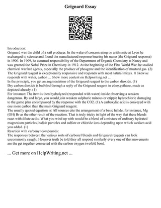 Grignard Essay
Introduction:
Grignard was the child of a sail producer. In the wake of concentrating on arithmetic at Lyon he
exchanged to science and found the manufactured response bearing his name (the Grignard response)
in 1900. In 1909, he assumed responsibility of the Department of Organic Chemistry at Nancy and
was granted the Nobel Prize in Chemistry in 1912. At the beginning of the First World War, he studied
chemical warfare agents, especially the produce of phosgene and the identification of mustard gas. (2)
The Grignard reagent is exceptionally responsive and responds with most natural mixes. It likewise
responds with water, carbon ... Show more content on Helpwriting.net ...
In the principle, you get an augmentation of the Grignard reagent to the carbon dioxide. (1)
Dry carbon dioxide is bubbled through a reply of the Grignard reagent in ethoxyethane, made as
depicted already. (1)
For instance: The item is then hydrolyzed (responded with water) inside observing a weaken
dangerous. By and large, you would join weaken sulphuric ruinous or cripple hydrochloric damaging
to the game plan encompassed by the response with the CO2. (1) A carboxylic acid is conveyed with
one more carbon than the main Grignard reagent.
The usually quoted equation is: All sources cite the arrangement of a basic halide, for instance, Mg
(OH) Br as the other result of the reaction. That is truly tricky in light of the way that these blends
react with dilute acids. What you wind up with would be a blend of a mixture of ordinary hydrated
magnesium particles, halide particles and sulfate or chloride ions depending upon which weaken acid
you added. (1)
Reaction with carbonyl compounds:
The responses between the various sorts of carbonyl blends and Grignard reagents can look
uncommonly caught, However truth be told they all respond similarly every one of that movements
are the get together connected with the carbon oxygen twofold bond.
... Get more on HelpWriting.net ...
 