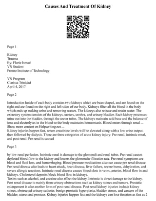 Causes And Treatment Of Kidney
Page 1
Kidney
Trauma
By: Florie Ismael
VN Student
Fresno Institute of Technology
VN Program
Clarissa Trinidad
April 4, 2017
Page 2
Introduction Inside of each body contains two kidneys which are bean shaped, and are found on the
right and are found on the right and left sides of our body. Kidneys filter all the blood in the body
which ends up making urine and removing wastes. The kidneys also release and retain water. The
excretory system consists of the kidneys, ureters, urethra, and urinary bladder. Each kidney processes
urine out into the bladder, through the ureter tubes. The kidneys maintain acid base and the balance of
ions and electrolytes in the blood so the body maintains homeostasis. Blood enters through renal ...
Show more content on Helpwriting.net ...
Kidney injuries happen fast, serum creatinine levels will be elevated along with a low urine output,
then followed by dialysis. There are three categories of acute kidney injury: Pre renal, intrinsic renal,
and post renal. Pre renal is caused
Page 3
by low renal perfusion. Intrinsic renal is damage to the glomeruli and renal tubes. Pre renal causes
depleted blood flow to the kidney and lowers the glomerular filtration rate. Pre renal symptoms are
blood and fluid loss, and hemorrhaging. Blood pressure medications also can cause pre renal disease.
Pre renal disease also leads to heart attack, heart disease, liver failure, severe burns, dehydration, and
severe allergic reactions. Intrinsic renal disease causes blood clots in veins, arteries, blood flow in and
kidneys. Cholesterol deposits block blood flow in kidneys.
Toxins such as alcohol, and cocaine also effect the kidney. Intrinsic is direct damage to the kidney.
Post renal disease is mainly from urinary obstructions such as kidney stones and tumors. Prostatic
enlargement is also another form of post renal disease. Post renal kidney injuries include kidney
stones, obstructed urinary catheter, benign prostatic hyperplasia, bladder stones, and cancers of the
bladder, uterus and prostate. Kidney injuries happen fast and the kidneys can lose function as fast as 2
 