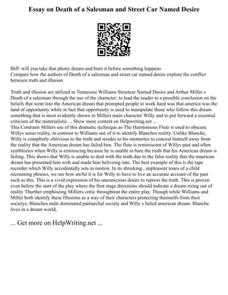 Essay on Death of a Salesman and Street Car Named Desire
Biff: will you take that phony dream and burn it before something happens
Compare how the authors of Death of a salesman and street car named desire explore the conflict
between truth and illusion
Truth and illusion are utilized in Tennessee Williams Streetcar Named Desire and Arthur Miller s
Death of a salesman through the use of the character; to lead the reader to a possible conclusion on the
beliefs that went into the American dream that prompted people to work hard was that america was the
land of opportunity while in fact that opportunity is used to manipulate those who follow this dream
something that is most evidently shown in Millers main character Willy and to put forward a essential
criticism of the materialistic ... Show more content on Helpwriting.net ...
This Contrasts Millers use of this dramatic technique as The Harmonious Flute is used to obscure
Willys sense reality, in contrast to Williams use of it to identify Blanches reality. Unlike Blanche,
Willy is compltetly oblivious to the truth and resides to his memories to conceal himself away from
the reality that the American dream has failed him. The flute is reminiscent of Willys past and often
symblozies when Willy is reminscing becasue he is unable to bare the truth that his American dream is
failing. This shows that Willy is unable to deal with the truth due to the false reality that the maerican
dream has presented him with and made him beliveing into. The best example of this is the tape
recorder which Willy accodentally sets in motion. In its shrieking , unpleasent tones of a child
recounting phrases, we see how awful it is for Willy to have to live an accurate account of the past
such as this. This is a vivid expression of his unconscious desire to repress the truth. This is proven
even before the start of the play where the first stage directions should indicate a dream rising out of
reality Thurther emphiseing Milliers critic throughtout the entire play. Though while Williams and
Miller both identify these Illusions as a way of their characters protecting themselfs from their
societys; Blanches male dominated patriarchal society and Willy s failed american dream. Blanche
lives in a dream world,
... Get more on HelpWriting.net ...
 