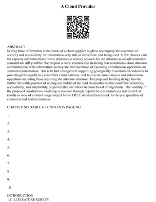 A Cloud Provider
ABSTRACT
Setting basic information in the hands of a cloud supplier ought to accompany the assurance of
security and accessibility for information very still, in movement, and being used. A few choices exist
for capacity administrations, while information secrecy answers for the database as an administration
standard are still youthful. We propose a novel construction modeling that coordinates cloud database
administrations with information secrecy and the likelihood of executing simultaneous operations on
scrambled information. This is th first arrangement supporting geologically disseminated customers to
join straightforwardly to a scrambled cloud database, and to execute simultaneous and autonomous
operations including those adjusting the database structure. The proposed building design has the
further favorable position of wiping out middle of the road intermediaries that cutoff the versatility,
accessibility, and adaptability properties that are inborn in cloud based arrangements. The viability of
the proposed construction modeling is assessed through hypothetical examinations and broad test
results in view of a model usage subject to the TPC C standard benchmark for diverse quantities of
customers and system latencies.
CHAPTER NO. TABLE OF CONTENTS PAGE NO.
1.
2.
3.
4.
5.
6.
7
8
9.
10.
INTRODUCTION
1.1 . LITERATURE SURVEY
 