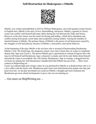 Self-Destruction In Shakespeare s Othello
Othello, was written and published in 1622 by William Shakespeare, one of the greatest writers known
in English time. Othello is the story of love, backstabbing, and power. Othello, a general in Venice,
comes into conflict with himself and many others during the war between the Turks and Venice.
However, at the time Venice was the center for buying and trading , which led to disruption and
conflict arising from greed, social status and competition among soldiers. Among the multiple of
intertied themes in Othello, The primary theme of Othello is the power of self destruction caused by
the struggles of self and jealousy, because of Othello s, insecurities, narcissistic behavior.
At the beginning of the play Othello is the war hero who is accused of brainwashing Desdemona,
Othello s wife. His friend Iago, the antagonist, doesn t just want to harm him, he wants to completely
destroy him. Iago uses Cassio s, The person Othello gave a promotions to instead of Iago,to drive the
moor to kill himself and Desdemona. Iago s character is sneaky and vile he only thinks about himself
and what he wants to accomplish. His wife Emilia, Desdemona s lady in waiting, is dragged into his
evil hoax by making her steal Desdemona s handkerchief that Othello has given her. ... Show more
content on Helpwriting.net ...
Cassio was unknowingly part of Iago s plan, he was portrayed to Othello as a drunken brute who is in
a love affair with the moors wife. Desdemona and Cassio were both betrayed by people who they put
great trust into. As the play developed you could see Othello s thoughts get more irrational and
Desdemona get more afraid and desperate to prove she was not cheating on
... Get more on HelpWriting.net ...
 