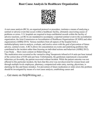 Root Cause Analysis In Healthcare Organization
A root cause analysis (RCA), an organized protocol or procedure, institutes a means of analyzing a
sentinel or adverse event that occurs within a healthcare facility, ultimately uncovering causes of
problems or errors. U.S. hospitals are required to keep confidential records within the facility of
adverse reactions, yet RCAs are mandated to accompany a reported sentinel event to the accreditation
organization, the Joint Commission on Accreditation of Healthcare Organizations (JCAHO) and other
organizations (AHRQ 2014). Various members from all aspects of the hospital form a
multidisciplinary team to analyze, evaluate, and resolve errors with the goal of prevention of future
adverse, sentinel events. A RCA allows for concentration on events and underlying problems that
contributed to the incident rather than focusing on individual actions and behaviors (AHRQ 2012).
Case Study ... Show more content on Helpwriting.net ...
The medication error occurred as the vasoactive drug Vasopressin infused at 0.4 units per hour instead
of the correct dose of 0.04 units per hour. Unfortunately, the gentleman experienced a myocardial
infarction yet favorably, the patient recovered without incident. While the patient outcome was not
affected in this particular incident, the facts that this error was not discovered for sixteen hours and
through multiple levels employees, pharmacy, computerized order entry, nursing, physicians, is
alarming for this and future mistakes. For prevention of future medication or order errors this problem
should be investigated by means of a root cause analysis, establishing causes and
... Get more on HelpWriting.net ...
 