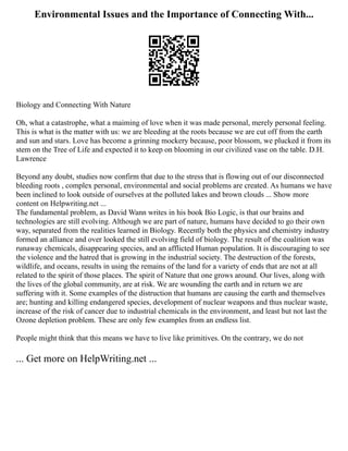 Environmental Issues and the Importance of Connecting With...
Biology and Connecting With Nature
Oh, what a catastrophe, what a maiming of love when it was made personal, merely personal feeling.
This is what is the matter with us: we are bleeding at the roots because we are cut off from the earth
and sun and stars. Love has become a grinning mockery because, poor blossom, we plucked it from its
stem on the Tree of Life and expected it to keep on blooming in our civilized vase on the table. D.H.
Lawrence
Beyond any doubt, studies now confirm that due to the stress that is flowing out of our disconnected
bleeding roots , complex personal, environmental and social problems are created. As humans we have
been inclined to look outside of ourselves at the polluted lakes and brown clouds ... Show more
content on Helpwriting.net ...
The fundamental problem, as David Wann writes in his book Bio Logic, is that our brains and
technologies are still evolving. Although we are part of nature, humans have decided to go their own
way, separated from the realities learned in Biology. Recently both the physics and chemistry industry
formed an alliance and over looked the still evolving field of biology. The result of the coalition was
runaway chemicals, disappearing species, and an afflicted Human population. It is discouraging to see
the violence and the hatred that is growing in the industrial society. The destruction of the forests,
wildlife, and oceans, results in using the remains of the land for a variety of ends that are not at all
related to the spirit of those places. The spirit of Nature that one grows around. Our lives, along with
the lives of the global community, are at risk. We are wounding the earth and in return we are
suffering with it. Some examples of the distruction that humans are causing the earth and themselves
are; hunting and killing endangered species, development of nuclear weapons and thus nuclear waste,
increase of the risk of cancer due to industrial chemicals in the environment, and least but not last the
Ozone depletion problem. These are only few examples from an endless list.
People might think that this means we have to live like primitives. On the contrary, we do not
... Get more on HelpWriting.net ...
 
