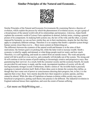 Similar Principles of the Natural and Economic...
Similar Principles of the Natural and Economic Environments By examining Darwin s theories of
evolution, which explain the process by which the phenomenon of evolution occurs, we get a grasp of
a broad picture of the natural world with all its relationships and dynamics. Likewise, Adam Smith
explains the economic world of Laissez Faire capitalism in abstract, holistic terms, creating a general
picture of its components. In studying both systems one, the law of the wild, and the other, a system
imposed by humanity we can see how similar they are in their mechanisms, despite the fact that they
apply to completely different settings. Therefore it is no surprise that Smith s capitalist system brings
human society closer than ever to ... Show more content on Helpwriting.net ...
The difference between the creatures of the natural world and humans is in the aims of their
motivations: the formers goal is to prolong life, while the latter wish to increase wealth. Smith s
economy is ruled by supply and demand, or what things people need (or want), and how much.
Therefore, it is self regulating, and needs no control from an outside source. The weak and poorly
suited will fail to profit or even survive, and eventually will dwindle out of the system. The strong and
fit will continue to devise means of profit making in increasingly creative and progressive ways, thus
guaranteeing their survival. As a result, both the consumer society and the economy benefit, for needs
are provided for and money is made, and the weak, incompetent members of society will die off,
leaving humanity stronger overall. Furthermore, Smith s notion of `the invisible hand is precisely
analogous to natural selection itself. Both of these ideas seem to dictate the systems they define, as
though they have some sort of power or consciousness directing their progress; but, in fact, it is the
opposite that is true: these `laws merely describe how their respective systems operate, and they
cannot be altered. While this idea of Capitalism as human evolution within society may seem
beneficial or progressive, putting such theory into practice is far different. The industrial revolution in
England endorsed laissez faire capitalism, and soon the extent of human suffering
... Get more on HelpWriting.net ...
 