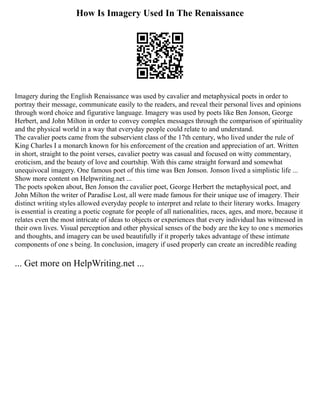 How Is Imagery Used In The Renaissance
Imagery during the English Renaissance was used by cavalier and metaphysical poets in order to
portray their message, communicate easily to the readers, and reveal their personal lives and opinions
through word choice and figurative language. Imagery was used by poets like Ben Jonson, George
Herbert, and John Milton in order to convey complex messages through the comparison of spirituality
and the physical world in a way that everyday people could relate to and understand.
The cavalier poets came from the subservient class of the 17th century, who lived under the rule of
King Charles I a monarch known for his enforcement of the creation and appreciation of art. Written
in short, straight to the point verses, cavalier poetry was casual and focused on witty commentary,
eroticism, and the beauty of love and courtship. With this came straight forward and somewhat
unequivocal imagery. One famous poet of this time was Ben Jonson. Jonson lived a simplistic life ...
Show more content on Helpwriting.net ...
The poets spoken about, Ben Jonson the cavalier poet, George Herbert the metaphysical poet, and
John Milton the writer of Paradise Lost, all were made famous for their unique use of imagery. Their
distinct writing styles allowed everyday people to interpret and relate to their literary works. Imagery
is essential is creating a poetic cognate for people of all nationalities, races, ages, and more, because it
relates even the most intricate of ideas to objects or experiences that every individual has witnessed in
their own lives. Visual perception and other physical senses of the body are the key to one s memories
and thoughts, and imagery can be used beautifully if it properly takes advantage of these intimate
components of one s being. In conclusion, imagery if used properly can create an incredible reading
... Get more on HelpWriting.net ...
 