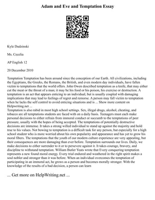 Adam and Eve and Temptation Essay
Kyle Dudzinski
Ms. Cecelia
AP English 12
20 December 2010
Temptation Temptation has been around since the conception of our Earth. All civilizations, including
the Egyptians, the Greeks, the Romans, the British, and even modern day individuals, have fallen
victim to temptations that the world offers. John Owen described temptation as a knife, that may either
cut the meat or the throat of a man; it may be his food or his poison, his exercise or destruction. A
temptation is an act that appears enticing to an individual, but is usually coupled with damaging
implications that may lead to feelings of regret and remorse. A person may fall victim to temptation
when he lacks the self control to avoid enticing situations and is ... Show more content on
Helpwriting.net ...
Temptation is also rabid in most high school settings. Sex, illegal drugs, alcohol, cheating, and
tobacco are all temptations students are faced with on a daily basis. Teenagers must each make
personal decisions to either refrain from immoral conduct or succumb to the temptations of peer
pressure, usually with the hopes of being accepted. The temptations of potentially destructive
decisions are immense. It takes a strong willed individual to stand up against the majority and hold
true to his values. Not bowing to temptation is a difficult task for any person, but especially for a high
school student who is more worried about his own popularity and appearance and has yet to grow his
moral fibers. The temptations that the youth of our modern culture experience are very appealing, but
their consequences are more damaging than ever before. Temptation surrounds our lives. Daily, we
make decisions to either surrender to it or to persevere against it. It takes courage, bravery, and
discipline to withstand temptation. William Butler Yeats wrote that Every conquering temptation
represents a new found moral energy. Every trial endured and weathered in the right spirit makes a
soul nobler and stronger than it was before. When an individual overcomes the temptation of
participating in an immoral act, he grows as a person and becomes morally stronger. With the
knowledge of the results of a bad decision, a person can learn
... Get more on HelpWriting.net ...
 