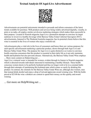 Textual Analysis Of Aqui-Live Advertisement
Advertisements are potential enticements intended to persuade and inform consumers of the latest
trends available for purchase. With products and services being widely advertised digitally, visually, in
print or on radio, all employ similar yet diverse marketing strategies which makes them successful in
their purpose. Located in Nourish magazine Aqui Live s promotion attempts to convince its target
audience to invest in a healthy beverage while Barossa Valley Estate Cabernet Sauvignon 2014 s
advertisements, featured in The Weekend Australia magazine, has its potential clients believe that this
wine is essential in the lives of women who enjoy a tasteful red.
Advertisements play a vital role in the lives of consumers and hence there are various purposes for
each specific advertisement marketing a particular product, shown through both Aqui Live and
Barossa Valley Estate Wine. The purpose for Aqui Live is quite distinctive as it aims to convince
health conscious consumers that this product is essential in their daily life as it not only maintains
health and hydration but also prevents disease. Alternatively, the Barossa Valley Estate Wine employs
... Show more content on Helpwriting.net ...
Aqui Live s mineral water is intended for women, evident through its feature in Nourish magazine
which is directed towards individuals interested in maintaining a healthy lifestyle. These health
conscious women desire to be perfectly hydrated and thus no longer wish to be in a constant battle
through their attempts of maintaining this hydrated state which comes so easily by drinking this
product. In contrast, the clientele for the Barossa Valley Estate Wine are, although also women, ones
that instead drink alcohol and enjoy a drop of red and appreciate award winning wine. With the bottle
priced at $25.00 the wine s drinkers are content to spend their money on this quality and award
winning
... Get more on HelpWriting.net ...
 