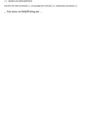 1.2 . MODULES DESCRIPTION
STUDY OF THE SYSTEM 2.1. FEASABILITY STUDY 2.2. EXISTING SYSTEM 2.3.
... Get more on HelpWriting.net ...
 