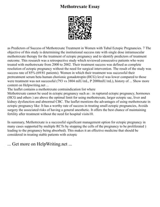 Methotrexate Essay
as Predictors of Success of Methotrexate Treatment in Women with Tubal Ectopic Pregnancies. 7 The
objective of this study is determining the institutional success rate with single dose intramuscular
methotrexate therapy for the treatment of ectopic pregnancy and to identify predictors of treatment
outcome. This research was a retrospective study which reviewed consecutive patients who were
treated with methotrexate from 2000 to 2002. Their treatment success was defined as complete
resolution of ectopic pregnancy without the need for surgical intervention. The result of the study was
success rate of 85% (69/81 patients). Women in which their treatment was successful their
pretreatment serum beta human chorionic gonadotropin (HCG) level was lower compared to those
were treatment was not successful (793 vs 3804 mIU/mL, P 2000mIU/mL), history of ... Show more
content on Helpwriting.net ...
The leaflet contains a methotrexate contraindication list where
Methotrexate cannot be used in ectopic pregnancy such as : in ruptured ectopic pregnancy, hormones
(HCG and others ) are above the optimal limit for using methotrexate, larger ectopic sac, liver and
kidney dysfunction and abnormal CBC. The leaflet mentions the advantages of using methotrexate in
ectopic pregnancy like: It has a worthy rate of success in treating small ectopic pregnancies, Avoids
surgery the associated risks of having a general anesthetic. It offers the best chance of maintaining
fertility after treatment without the need for hospital visits10.
In summary, Methotrexate is a successful significant management option for ectopic pregnancy in
many cases supported by multiple RCTs by stopping the cells of the pregnancy to be proliferated )
leading to the pregnancy being absorbed). This makes it an effective medicine that should be
considered in treating stable patients with ectopic
... Get more on HelpWriting.net ...
 
