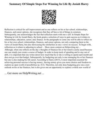 Summary Of Simple Steps For Winning In Life By Josiah Harry
Reflection is critical for self improvement and as one reflects on his or her school, relationships,
finances, and career options, she recognizes that they all have a lot of things in common.
Subsequently, one acknowledges the fact that reflection starts with one s self. In Simple Steps for
Winning in Life by Josiah Harry, the book grants a selection of ways to gain success as it relates to
relationships, education, career, and, finance. In the paragraphs to come one will be able to reflect on
his or her own school, relationships, finances, and career options, not only comparing them to the
views of Josiah Harry, but also showcasing the similarities in one s views on success. To begin with,
reflection as it relates to adjusting to school ... Show more content on Helpwriting.net ...
Although, when one reflects on the day s thoughts of finances his or her mind is easily eased because
one can simply just create a course of budget. In order to keep track of spending and to stay out of
debt, it is important that one writes down how much that he or she is willing to spend each month and
does not go over that budget. Subsequently, by budgeting not only is one managing his or her finances
but one is also making his life easier. According to Harry (2015), A most important essential for
achieving personal success is having money...having money gives you more choices and freedom to
explore an open world of possibilities (p. 413). Therefore, not only does budgeting give one a new
outlook on his or her finances, but it also gives one an opportunity to explore a whole new world of
... Get more on HelpWriting.net ...
 