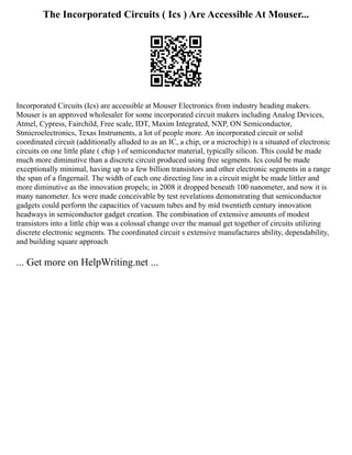 The Incorporated Circuits ( Ics ) Are Accessible At Mouser...
Incorporated Circuits (Ics) are accessible at Mouser Electronics from industry heading makers.
Mouser is an approved wholesaler for some incorporated circuit makers including Analog Devices,
Atmel, Cypress, Fairchild, Free scale, IDT, Maxim Integrated, NXP, ON Semiconductor,
Stmicroelectronics, Texas Instruments, a lot of people more. An incorporated circuit or solid
coordinated circuit (additionally alluded to as an IC, a chip, or a microchip) is a situated of electronic
circuits on one little plate ( chip ) of semiconductor material, typically silicon. This could be made
much more diminutive than a discrete circuit produced using free segments. Ics could be made
exceptionally minimal, having up to a few billion transistors and other electronic segments in a range
the span of a fingernail. The width of each one directing line in a circuit might be made littler and
more diminutive as the innovation propels; in 2008 it dropped beneath 100 nanometer, and now it is
many nanometer. Ics were made conceivable by test revelations demonstrating that semiconductor
gadgets could perform the capacities of vacuum tubes and by mid twentieth century innovation
headways in semiconductor gadget creation. The combination of extensive amounts of modest
transistors into a little chip was a colossal change over the manual get together of circuits utilizing
discrete electronic segments. The coordinated circuit s extensive manufactures ability, dependability,
and building square approach
... Get more on HelpWriting.net ...
 