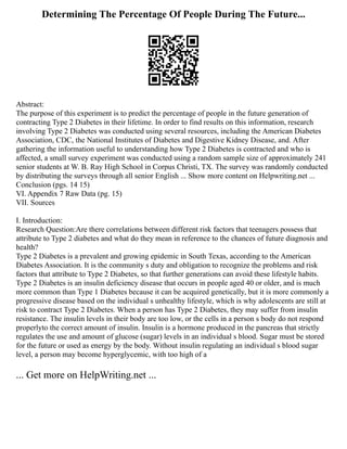 Determining The Percentage Of People During The Future...
Abstract:
The purpose of this experiment is to predict the percentage of people in the future generation of
contracting Type 2 Diabetes in their lifetime. In order to find results on this information, research
involving Type 2 Diabetes was conducted using several resources, including the American Diabetes
Association, CDC, the National Institutes of Diabetes and Digestive Kidney Disease, and. After
gathering the information useful to understanding how Type 2 Diabetes is contracted and who is
affected, a small survey experiment was conducted using a random sample size of approximately 241
senior students at W. B. Ray High School in Corpus Christi, TX. The survey was randomly conducted
by distributing the surveys through all senior English ... Show more content on Helpwriting.net ...
Conclusion (pgs. 14 15)
VI. Appendix 7 Raw Data (pg. 15)
VII. Sources
I. Introduction:
Research Question:Are there correlations between different risk factors that teenagers possess that
attribute to Type 2 diabetes and what do they mean in reference to the chances of future diagnosis and
health?
Type 2 Diabetes is a prevalent and growing epidemic in South Texas, according to the American
Diabetes Association. It is the community s duty and obligation to recognize the problems and risk
factors that attribute to Type 2 Diabetes, so that further generations can avoid these lifestyle habits.
Type 2 Diabetes is an insulin deficiency disease that occurs in people aged 40 or older, and is much
more common than Type 1 Diabetes because it can be acquired genetically, but it is more commonly a
progressive disease based on the individual s unhealthy lifestyle, which is why adolescents are still at
risk to contract Type 2 Diabetes. When a person has Type 2 Diabetes, they may suffer from insulin
resistance. The insulin levels in their body are too low, or the cells in a person s body do not respond
properlyto the correct amount of insulin. Insulin is a hormone produced in the pancreas that strictly
regulates the use and amount of glucose (sugar) levels in an individual s blood. Sugar must be stored
for the future or used as energy by the body. Without insulin regulating an individual s blood sugar
level, a person may become hyperglycemic, with too high of a
... Get more on HelpWriting.net ...
 