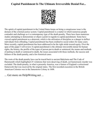 Capital Punishment Is The Ultimate Irreversible Denial For...
The uptick of capital punishment in the United States keeps on being a conspicuous issue is the
domain of the criminal justice system. Capital punishment is a matter in which numerous people
contradict and challenge as it a contemporary type of the death penalty. There have been numerous
studies attempting to demonstrate or object a point in regards to capital punishment. Some have
viewed capital punishment as a deterrent, which is the utilization of discipline as a danger to deflect
individuals from offending. Capital punishment has been credited to social orders for many years.
More recently, capital punishment has been addressed to be the right stride toward equity. Over the
span of this paper I will review if capital punishment is the ultimate irreversible denial for human
rights, the history, the profile of the types of person put to death or sentenced, the means and methods
of putting to death or sentenced to death, the issues associated with those methods, the success and
failures of the death penalty, and a few historical cases.
The roots of the death penalty laws can be traced back to ancient Babylonia and The Code of
Hammurabi which highlighted 25 violations that were deserving of death, yet humorously murder was
excluded. The death penalty, in what is presently America, was a feature of England s correctional
framework that was received by the original states. The first recorded execution in the British
American Colonies was in the Jamestown Colony in 1608.
... Get more on HelpWriting.net ...
 