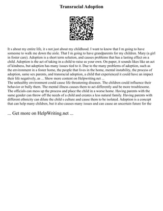 Transracial Adoption
It s about my entire life, it s not just about my childhood. I want to know that I m going to have
someone to walk me down the aisle. That I m going to have grandparents for my children. Mary (a girl
in foster care). Adoption is a short term solution, and causes problems that has a lasting effect on a
child. Adoption is the act of taking in a child to raise as your own. On paper, it sounds likes like an act
of kindness, but adoption has many issues tied to it. Due to the many problems of adoption, such as
the environment in a foster home, the people that lives in the home, mental instability, the process of
adoption, same sex parents, and transracial adoption, a child that experienced it could have an impact
their life negatively, as ... Show more content on Helpwriting.net ...
The unhealthy environment could cause life threatening diseases. The children could influence their
behavior or bully them. The mental illness causes them to act differently and be more troublesome.
The officials can mess up the process and place the child in a worse home. Having parents with the
same gender can throw off the needs of a child and creates a less natural family. Having parents with
different ethnicity can dilute the child s culture and cause them to be isolated. Adoption is a concept
that can help many children, but it also causes many issues and can cause an uncertain future for the
... Get more on HelpWriting.net ...
 