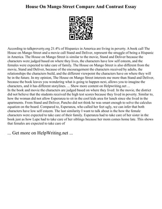 House On Mango Street Compare And Contrast Essay
According to talkproverty.org 21.4% of Hispanics in America are living in poverty. A book call The
House on Mango Street and a movie call Stand and Deliver, represent the struggle of being a Hispanic
in America. The House on Mango Street is similar to the movie, Stand and Deliver because the
characters were judged based on where they lives, the characters have low self esteem, and the
females were expected to take care of family. The House on Mango Street is also different from the
movie, Stand and Deliver, because of the encouragement the characters received by adults, the
relationships the characters build, and the different viewpoint the characters have on where they will
be in the future. In my opinion, The House on Mango Street interests me more than Stand and Deliver,
because the book leaves you wondering what is going to happen next, allows you to imagine the
characters, and it has different storylines. ... Show more content on Helpwriting.net ...
In the book and movie the characters are judged based on where they lived. In the movie, the district
did not believe that the students received the high test scores because they lived in poverty. Similar to,
how the woman did not allow Esperanza to sit in the cool kids area for lunch since she lived in the
apartments. From Stand and Deliver, Pancho did not think he was smart enough to solve the calculus
equation on the board. Compared to, Esperanza, who called her feet ugly, we can infer that both
characters have low self esteem. The last similarity I want to talk about is the how the female
characters were expected to take care of their family. Esperanza had to take care of her sister in the
book just as how Lupe had to take care of her siblings because her mom comes home late. This shows
that females are expected to take care of
... Get more on HelpWriting.net ...
 