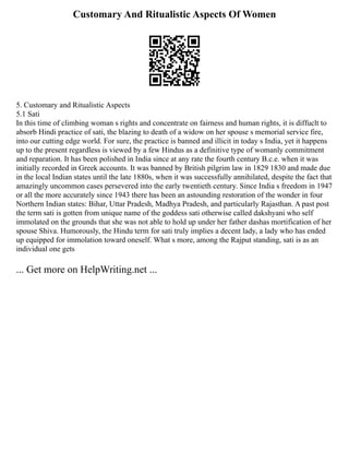 Customary And Ritualistic Aspects Of Women
5. Customary and Ritualistic Aspects
5.1 Sati
In this time of climbing woman s rights and concentrate on fairness and human rights, it is diffuclt to
absorb Hindi practice of sati, the blazing to death of a widow on her spouse s memorial service fire,
into our cutting edge world. For sure, the practice is banned and illicit in today s India, yet it happens
up to the present regardless is viewed by a few Hindus as a definitive type of womanly commitment
and reparation. It has been polished in India since at any rate the fourth century B.c.e. when it was
initially recorded in Greek accounts. It was banned by British pilgrim law in 1829 1830 and made due
in the local Indian states until the late 1880s, when it was successfully annihilated, despite the fact that
amazingly uncommon cases persevered into the early twentieth century. Since India s freedom in 1947
or all the more accurately since 1943 there has been an astounding restoration of the wonder in four
Northern Indian states: Bihar, Uttar Pradesh, Madhya Pradesh, and particularly Rajasthan. A past post
the term sati is gotten from unique name of the goddess sati otherwise called dakshyani who self
immolated on the grounds that she was not able to hold up under her father dashas mortification of her
spouse Shiva. Humorously, the Hindu term for sati truly implies a decent lady, a lady who has ended
up equipped for immolation toward oneself. What s more, among the Rajput standing, sati is as an
individual one gets
... Get more on HelpWriting.net ...
 