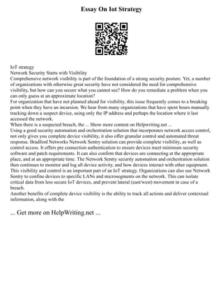 Essay On Iot Strategy
IoT strategy
Network Security Starts with Visibility
Comprehensive network visibility is part of the foundation of a strong security posture. Yet, a number
of organizations with otherwise great security have not considered the need for comprehensive
visibility, but how can you secure what you cannot see? How do you remediate a problem when you
can only guess at an approximate location?
For organization that have not planned ahead for visibility, this issue frequently comes to a breaking
point when they have an incursion. We hear from many organizations that have spent hours manually
tracking down a suspect device, using only the IP address and perhaps the location where it last
accessed the network.
When there is a suspected breach, the ... Show more content on Helpwriting.net ...
Using a good security automation and orchestration solution that incorporates network access control,
not only gives you complete device visibility, it also offer granular control and automated threat
response. Bradford Networks Network Sentry solution can provide complete visibility, as well as
control access. It offers pre connection authentication to ensure devices meet minimum security
software and patch requirements. It can also confirm that devices are connecting at the appropriate
place, and at an appropriate time. The Network Sentry security automation and orchestration solution
then continues to monitor and log all device activity, and how devices interact with other equipment.
This visibility and control is an important part of an IoT strategy. Organizations can also use Network
Sentry to confine devices to specific LANs and microsegments on the network. This can isolate
critical data from less secure IoT devices, and prevent lateral (east/west) movement in case of a
breach.
Another benefits of complete device visibility is the ability to track all actions and deliver contextual
information, along with the
... Get more on HelpWriting.net ...
 