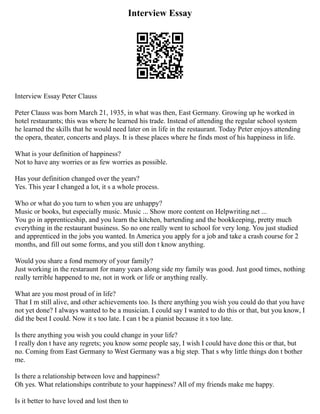 Interview Essay
Interview Essay Peter Clauss
Peter Clauss was born March 21, 1935, in what was then, East Germany. Growing up he worked in
hotel restaurants; this was where he learned his trade. Instead of attending the regular school system
he learned the skills that he would need later on in life in the restaurant. Today Peter enjoys attending
the opera, theater, concerts and plays. It is these places where he finds most of his happiness in life.
What is your definition of happiness?
Not to have any worries or as few worries as possible.
Has your definition changed over the years?
Yes. This year I changed a lot, it s a whole process.
Who or what do you turn to when you are unhappy?
Music or books, but especially music. Music ... Show more content on Helpwriting.net ...
You go in apprenticeship, and you learn the kitchen, bartending and the bookkeeping, pretty much
everything in the restaurant business. So no one really went to school for very long. You just studied
and apprenticed in the jobs you wanted. In America you apply for a job and take a crash course for 2
months, and fill out some forms, and you still don t know anything.
Would you share a fond memory of your family?
Just working in the restaraunt for many years along side my family was good. Just good times, nothing
really terrible happened to me, not in work or life or anything really.
What are you most proud of in life?
That I m still alive, and other achievements too. Is there anything you wish you could do that you have
not yet done? I always wanted to be a musician. I could say I wanted to do this or that, but you know, I
did the best I could. Now it s too late. I can t be a pianist because it s too late.
Is there anything you wish you could change in your life?
I really don t have any regrets; you know some people say, I wish I could have done this or that, but
no. Coming from East Germany to West Germany was a big step. That s why little things don t bother
me.
Is there a relationship between love and happiness?
Oh yes. What relationships contribute to your happiness? All of my friends make me happy.
Is it better to have loved and lost then to
 