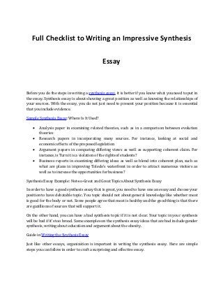 Full Checklist to Writing an Impressive Synthesis
Essay
Before you do the steps in writing a synthesis essay, it is better if you know what you need to put in
the essay. Synthesis essay is about showing a great position as well as knowing the relationships of
your sources. With the essay, you do not just need to present your position because it is essential
that you include evidence.
Sample Synthesis Essay: Where Is It Used?
 Analysis paper in examining related theories, such as in a comparison between evolution
theories
 Research papers in incorporating many sources. For instance, looking at social and
economic effects of the proposed legislation
 Argument papers in comparing differing views as well as supporting coherent claim. For
instance, is Turn it is a violation of the rights of students?
 Business reports in examining differing ideas as well as blend into coherent plan, such as
what are plans in improving Toledo’s waterfront in order to attract numerous visitors as
well as to increase the opportunities for business?
Synthesis Essay Example: Not-so-Great and Great Topics About Synthesis Essay
In order to have a good synthesis essay that is great, you need to have one an essay and choose your
position to have debatable topic. You topic should not about general knowledge like whether meat
is good for the body or not. Some people agree that meat is healthy and the good thing is that there
are gazillions of sources that will support it.
On the other hand, you can have a bad synthesis topic if it is not clear. Your topic in your synthesis
will be bad if it’s too broad. Some examples on the synthesis essay ideas that are bad include gender
synthesis, writing about education and argument about the obesity.
Guide in Writing the Synthesis Essay
Just like other essays, organization is important in writing the synthesis essay. Here are simple
steps you can follow in order to craft a surprising and effective essay.
 