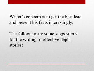 Writer’s concern is to get the best lead
and present his facts interestingly.
The following are some suggestions
for the writing of effective depth
stories:
 
