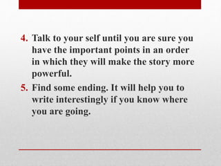 4. Talk to your self until you are sure you
have the important points in an order
in which they will make the story more
powerful.
5. Find some ending. It will help you to
write interestingly if you know where
you are going.
 