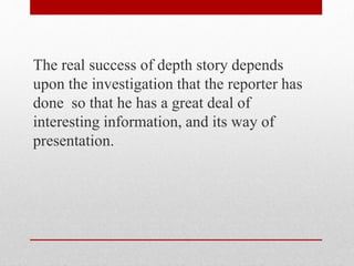 The real success of depth story depends
upon the investigation that the reporter has
done so that he has a great deal of
interesting information, and its way of
presentation.
 