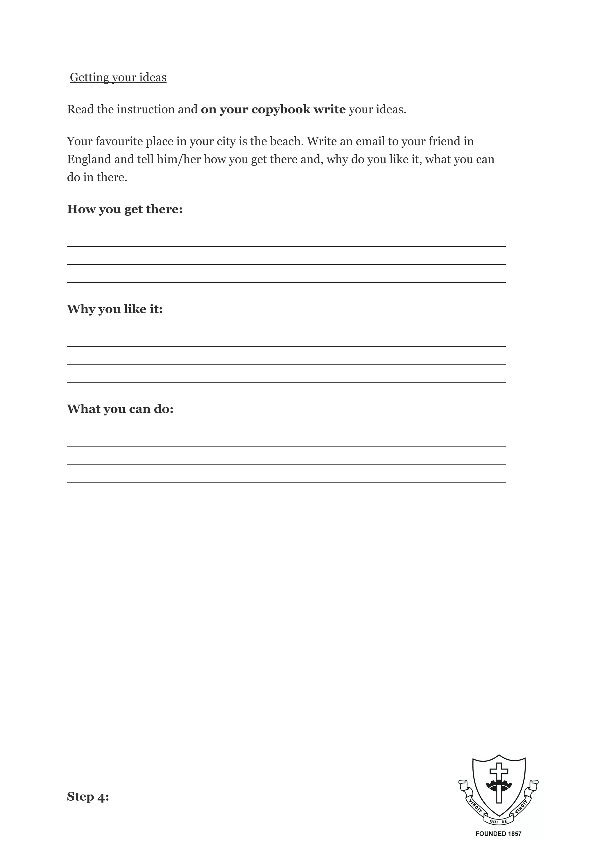 Getting your ideas
Read the instruction and on your copybook write your ideas.
Your favourite place in your city is the beach. Write an email to your friend in
England and tell him/her how you get there and, why do you like it, what you can
do in there.
How you get there:
_________________________________________________________
_________________________________________________________
_________________________________________________________
Why you like it:
_________________________________________________________
_________________________________________________________
_________________________________________________________
What you can do:
_________________________________________________________
_________________________________________________________
_________________________________________________________
Step 4:
 