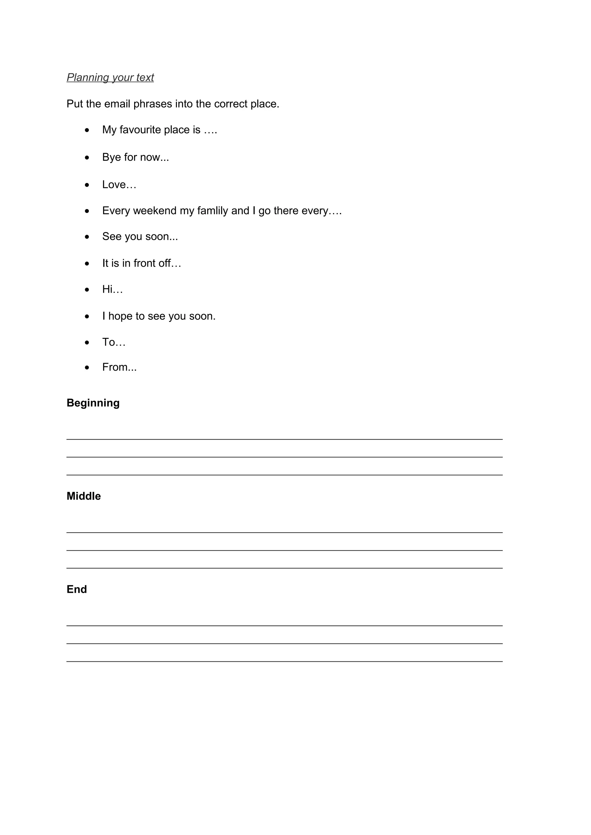 Planning your text
Put the email phrases into the correct place.
• My favourite place is ….
• Bye for now...
• Love…
• Every weekend my famlily and I go there every….
• See you soon...
• It is in front off…
• Hi…
• I hope to see you soon.
• To…
• From...
Beginning
_________________________________________________________
_________________________________________________________
_________________________________________________________
Middle
_________________________________________________________
_________________________________________________________
_________________________________________________________
End
_________________________________________________________
_________________________________________________________
_________________________________________________________
 