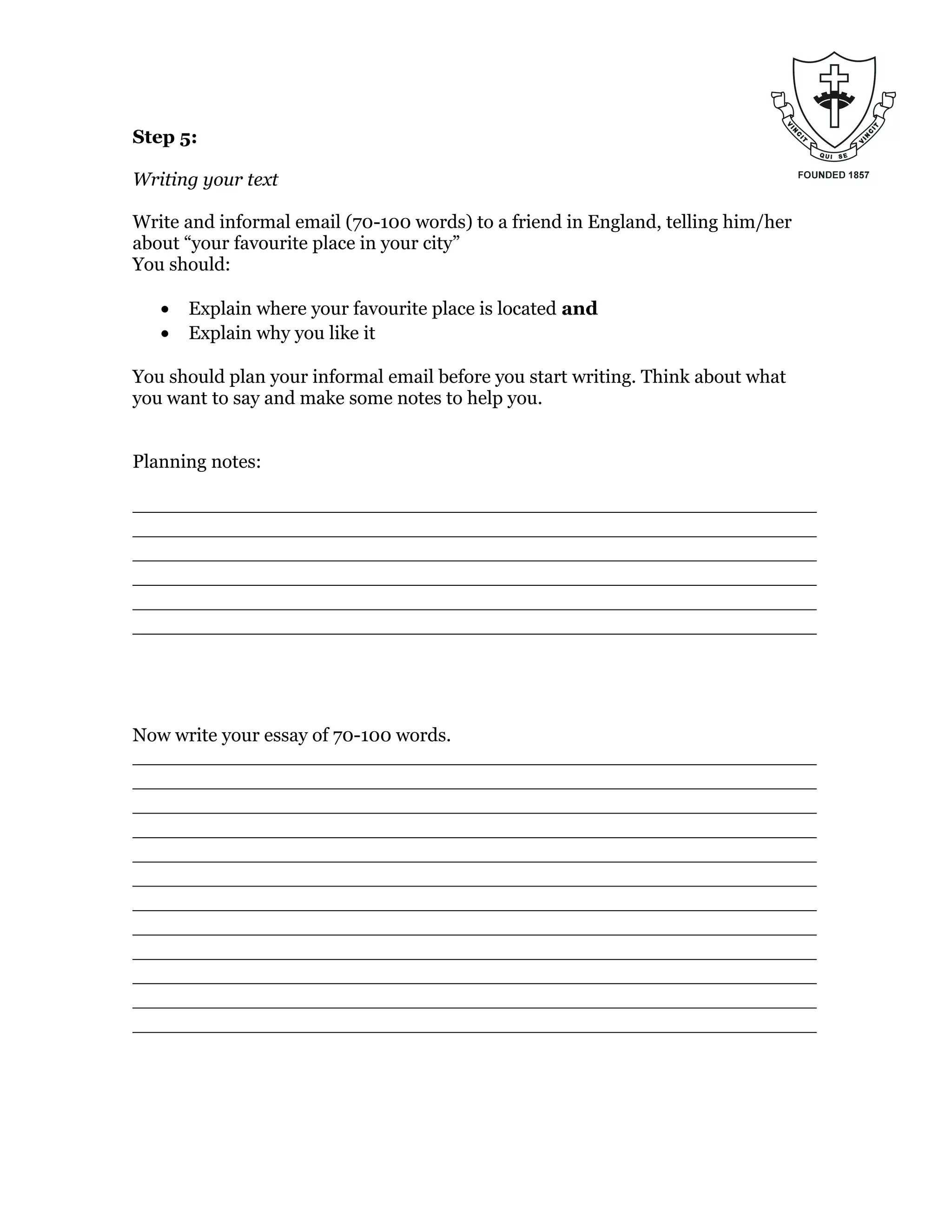Step 5:
Writing your text
Write and informal email (70-100 words) to a friend in England, telling him/her
about “your favourite place in your city”
You should:
• Explain where your favourite place is located and
• Explain why you like it
You should plan your informal email before you start writing. Think about what
you want to say and make some notes to help you.
Planning notes:
_________________________________________________________
_________________________________________________________
_________________________________________________________
_________________________________________________________
_________________________________________________________
_________________________________________________________
Now write your essay of 70-100 words.
_________________________________________________________
_________________________________________________________
_________________________________________________________
_________________________________________________________
_________________________________________________________
_________________________________________________________
_________________________________________________________
_________________________________________________________
_________________________________________________________
_________________________________________________________
_________________________________________________________
_________________________________________________________
 