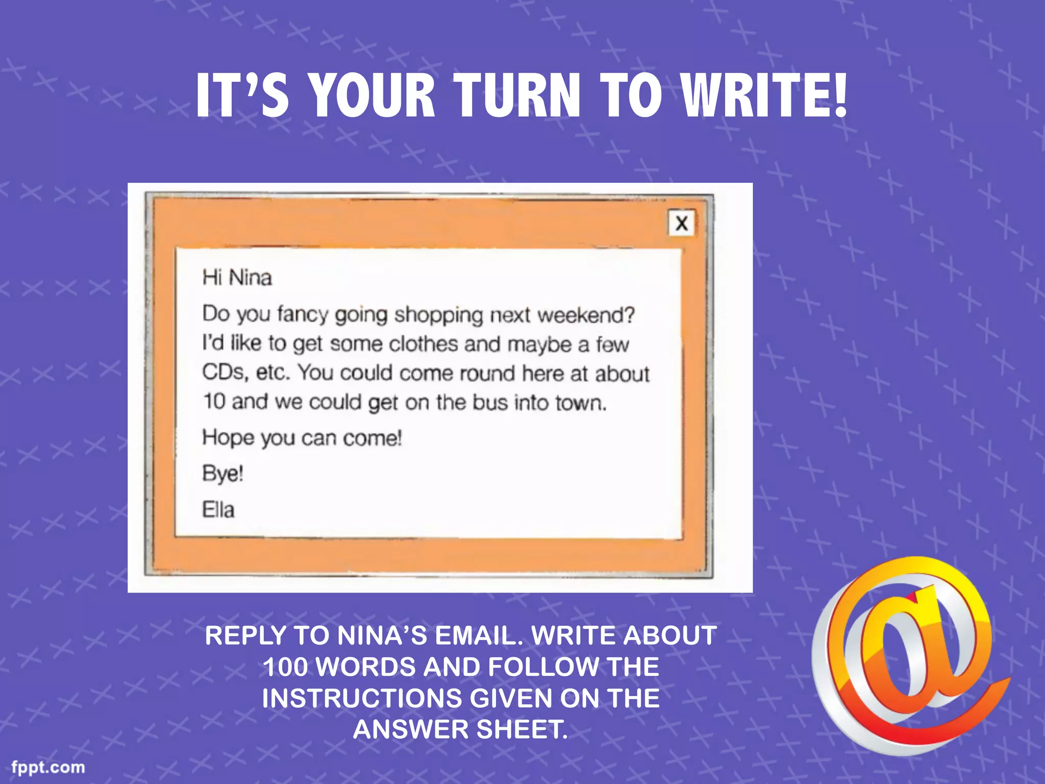 IT’S YOUR TURN TO WRITE!
REPLY TO NINA’S EMAIL. WRITE ABOUT
100 WORDS AND FOLLOW THE
INSTRUCTIONS GIVEN ON THE
ANSWER SHEET.
 