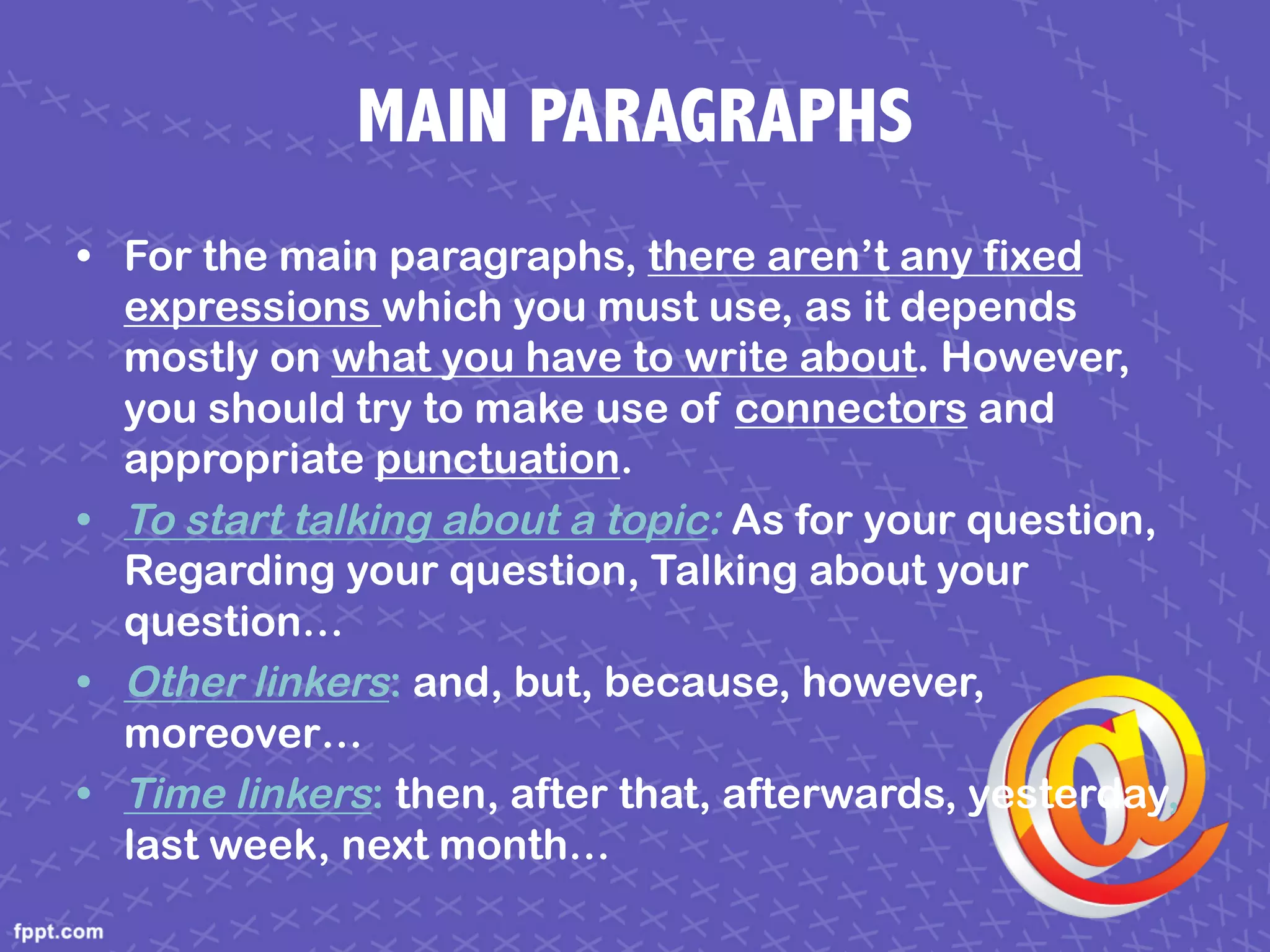 MAIN PARAGRAPHS
• For the main paragraphs, there aren’t any fixed
expressions which you must use, as it depends
mostly on what you have to write about. However,
you should try to make use of connectors and
appropriate punctuation.
• To start talking about a topic: As for your question,
Regarding your question, Talking about your
question…
• Other linkers: and, but, because, however,
moreover…
• Time linkers: then, after that, afterwards, yesterday,
last week, next month…
 