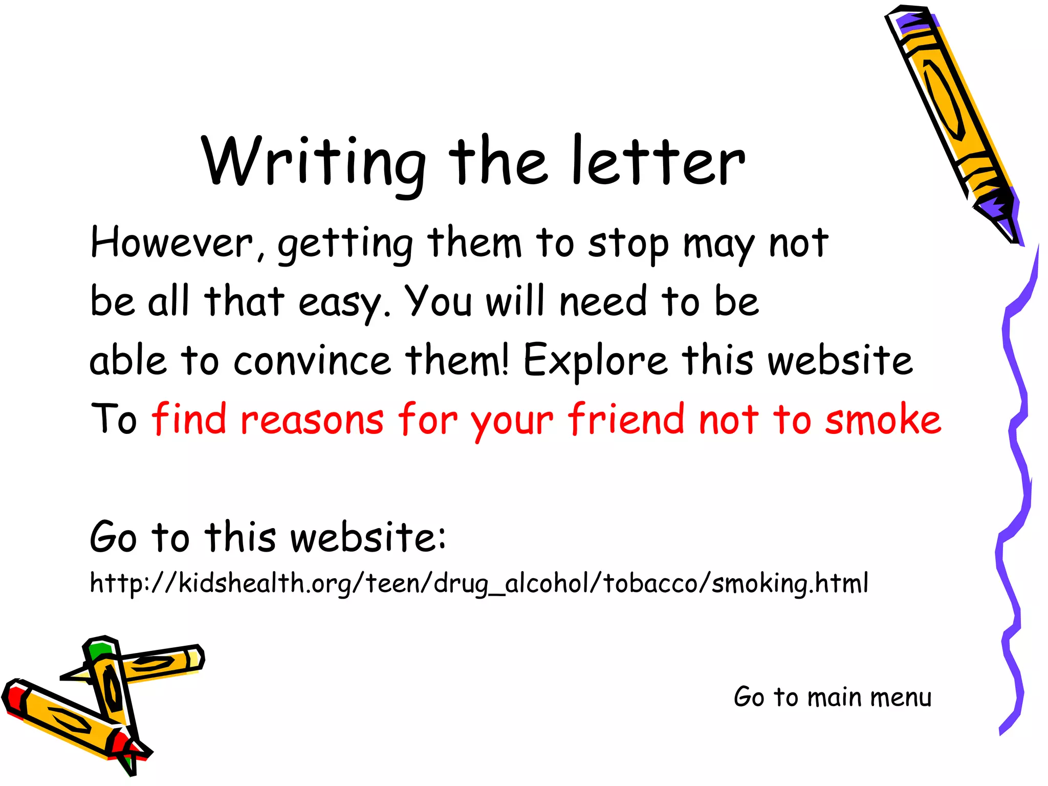 However, getting them to stop may not
be all that easy. You will need to be
able to convince them! Explore this website
To find reasons for your friend not to smoke

Go to this website:
http://kidshealth.org/teen/drug_alcohol/tobacco/smoking.html



                                            Go to main menu
 