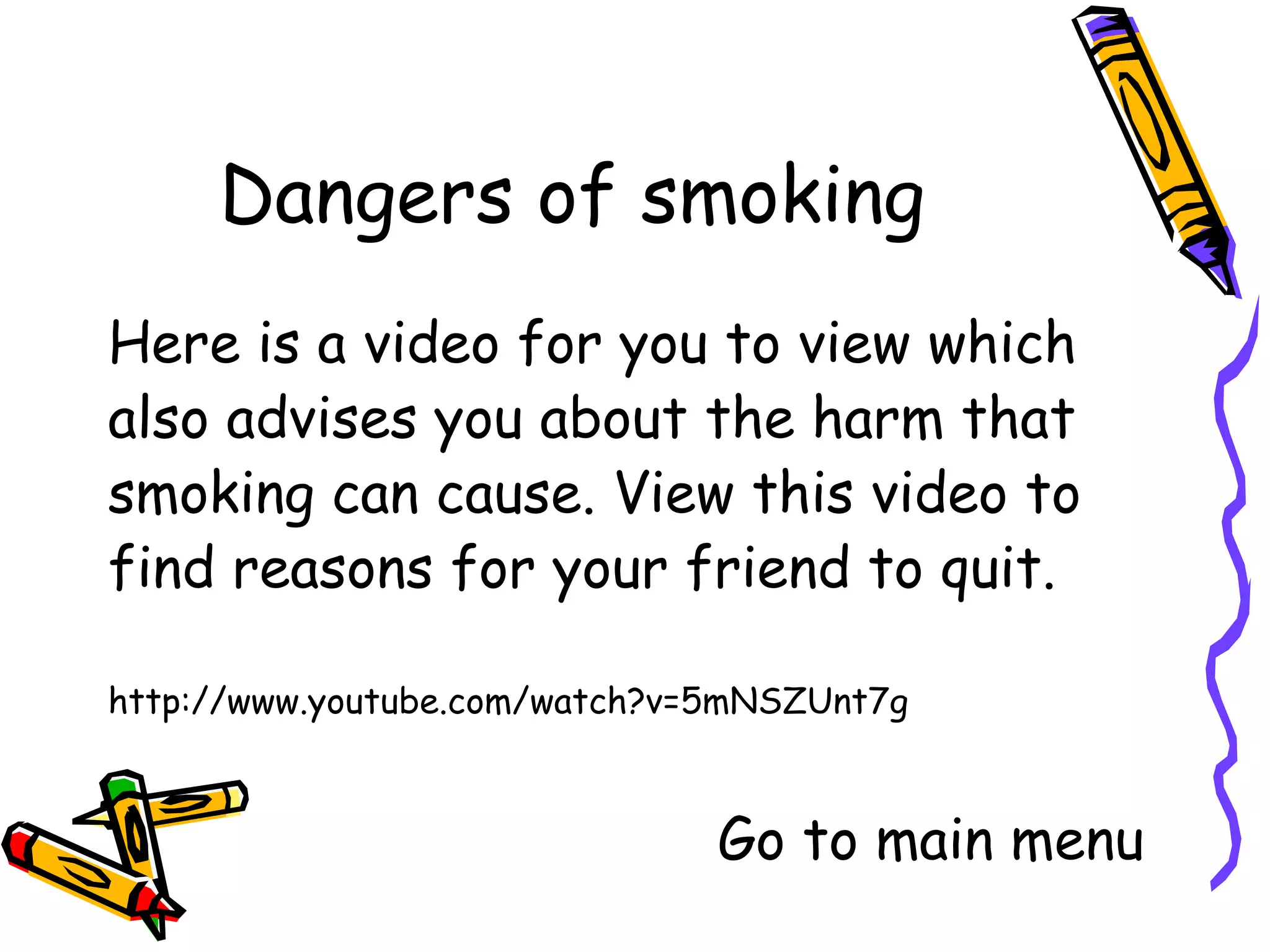 Here is a video for you to view which
also advises you about the harm that
smoking can cause. View this video to
find reasons for your friend to quit.

http://www.youtube.com/watch?v=5mNSZUnt7g


                         Go to main menu
 