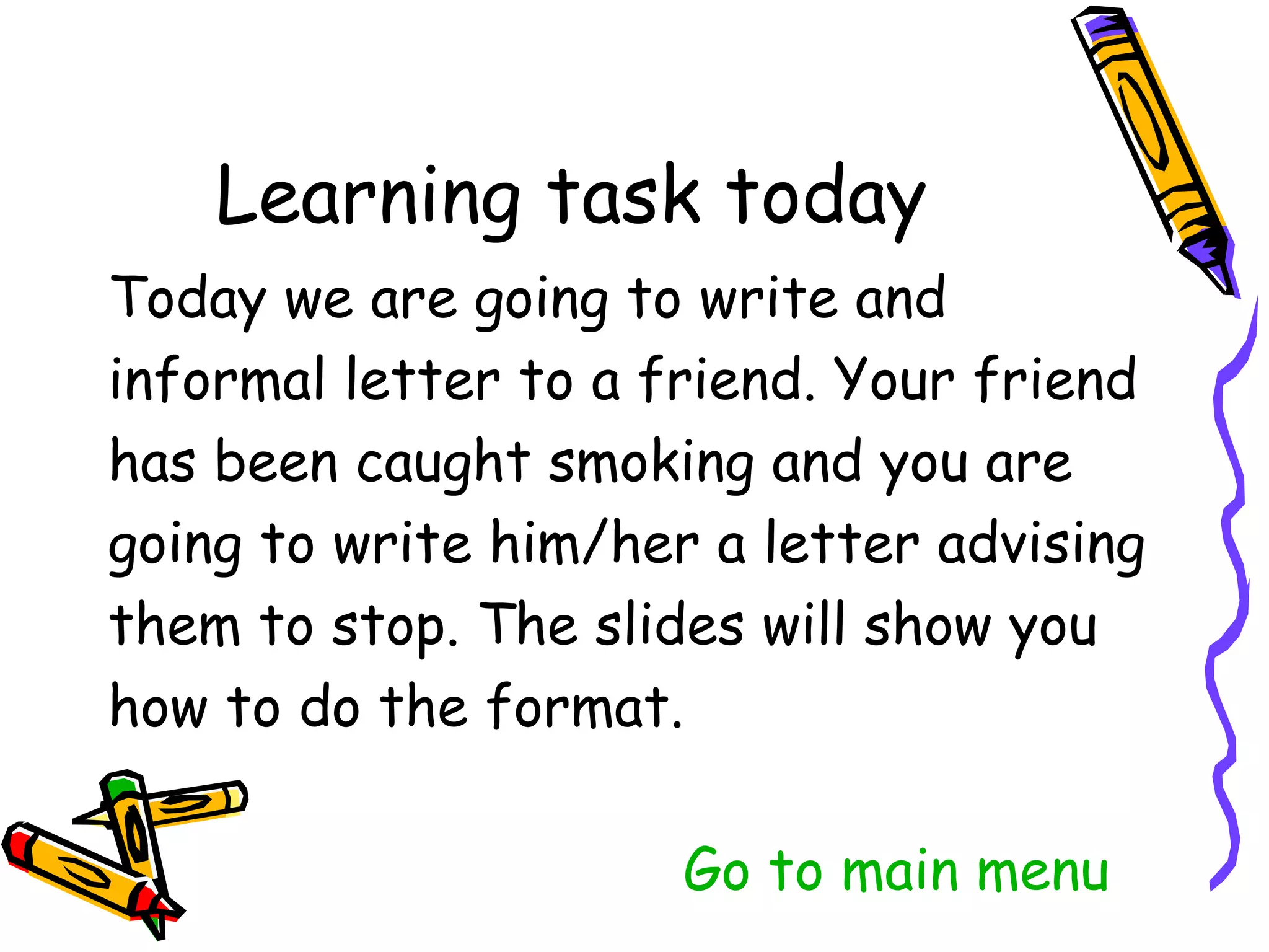 Today we are going to write and
informal letter to a friend. Your friend
has been caught smoking and you are
going to write him/her a letter advising
them to stop. The slides will show you
how to do the format.

                   Go to main menu
 