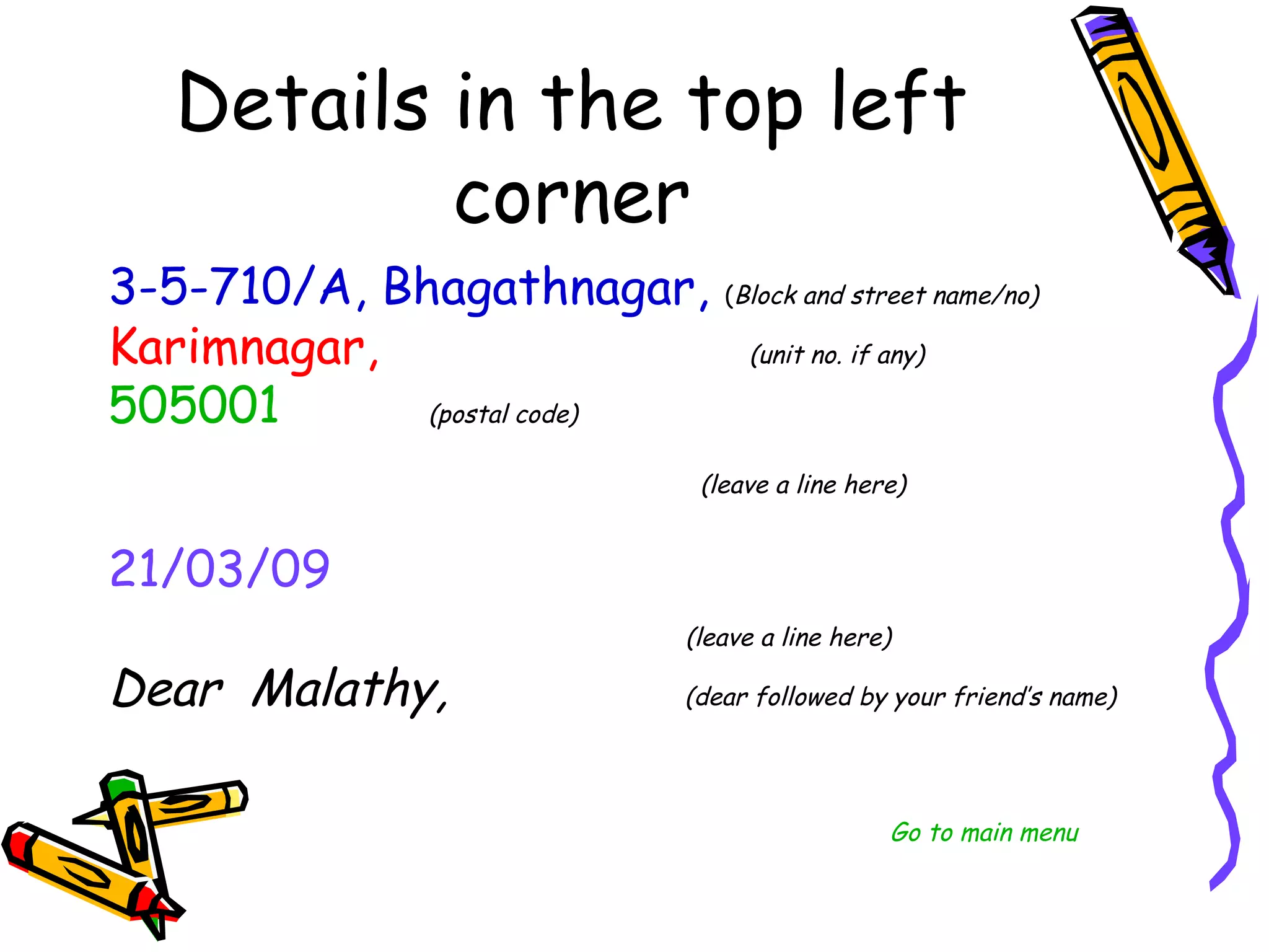 3-5-710/A, Bhagathnagar, (Block and street name/no)
Karimnagar,                (unit no. if any)

505001       (postal code)

                            (leave a line here)


21/03/09
                            (leave a line here)

Dear Malathy,                  (dear followed by your friend’s name)




                                           Go to main menu
 