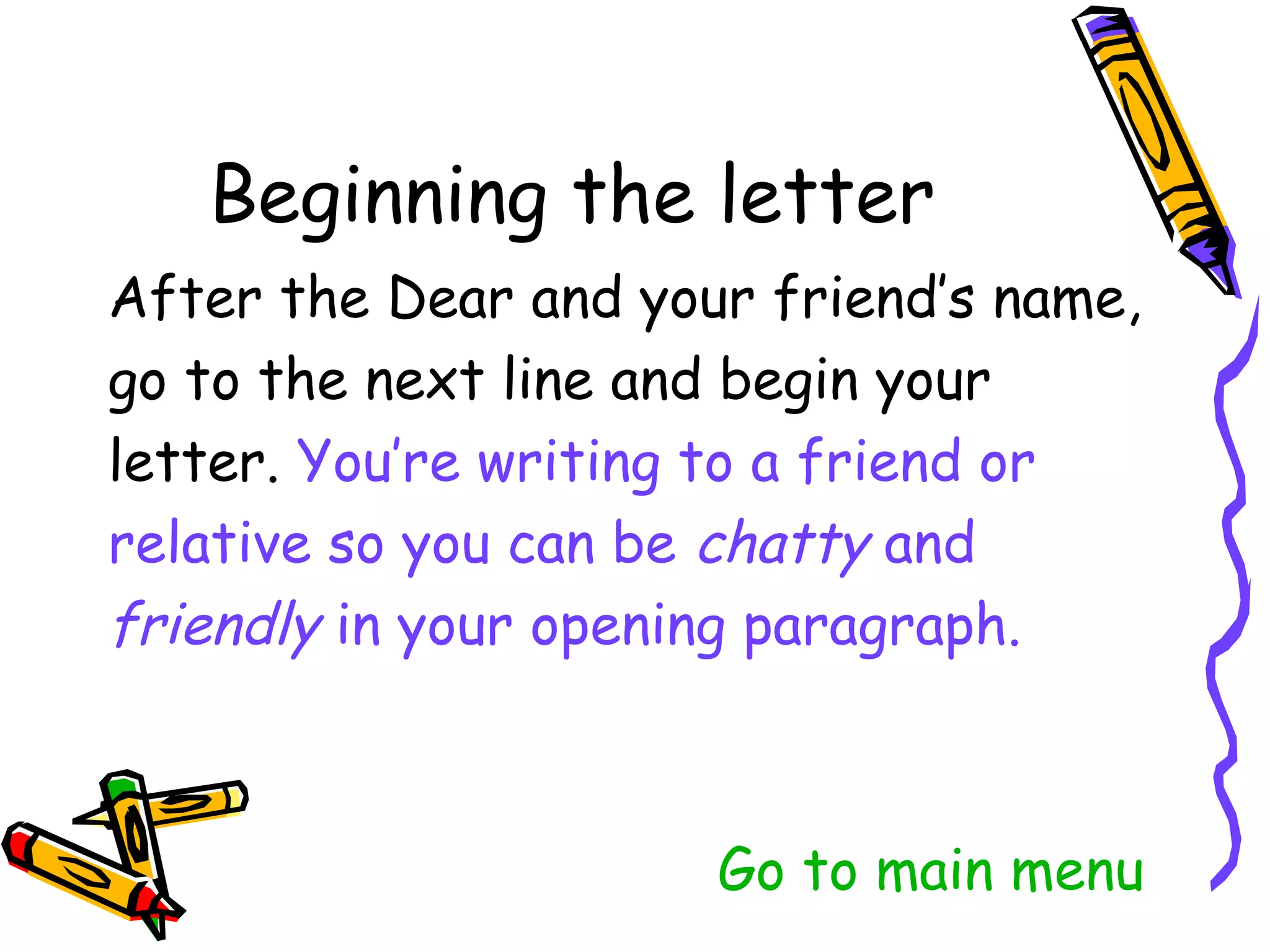 After the Dear and your friend’s name,
go to the next line and begin your
letter. You’re writing to a friend or
relative so you can be chatty and
friendly in your opening paragraph.



                    Go to main menu
 