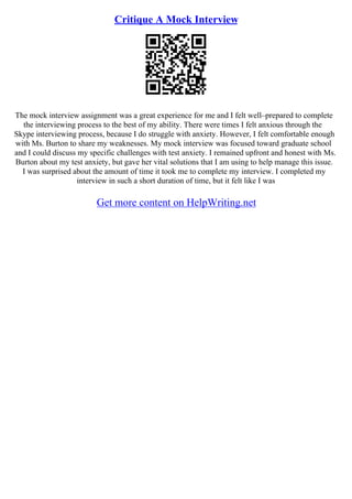 Critique A Mock Interview
The mock interview assignment was a great experience for me and I felt well–prepared to complete
the interviewing process to the best of my ability. There were times I felt anxious through the
Skype interviewing process, because I do struggle with anxiety. However, I felt comfortable enough
with Ms. Burton to share my weaknesses. My mock interview was focused toward graduate school
and I could discuss my specific challenges with test anxiety. I remained upfront and honest with Ms.
Burton about my test anxiety, but gave her vital solutions that I am using to help manage this issue.
I was surprised about the amount of time it took me to complete my interview. I completed my
interview in such a short duration of time, but it felt like I was
Get more content on HelpWriting.net
 
