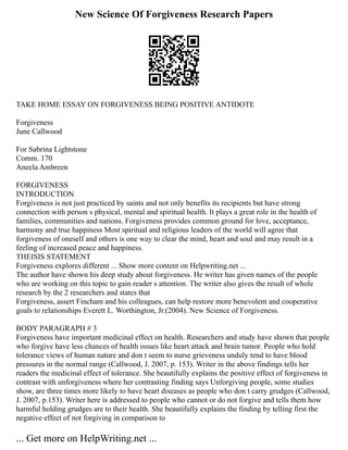 New Science Of Forgiveness Research Papers
TAKE HOME ESSAY ON FORGIVENESS BEING POSITIVE ANTIDOTE
Forgiveness
June Callwood
For Sabrina Lightstone
Comm. 170
Aneela Ambreen
FORGIVENESS
INTRODUCTION
Forgiveness is not just practiced by saints and not only benefits its recipients but have strong
connection with person s physical, mental and spiritual health. It plays a great role in the health of
families, communities and nations. Forgiveness provides common ground for love, acceptance,
harmony and true happiness Most spiritual and religious leaders of the world will agree that
forgiveness of oneself and others is one way to clear the mind, heart and soul and may result in a
feeling of increased peace and happiness.
THEISIS STATEMENT
Forgiveness explores different ... Show more content on Helpwriting.net ...
The author have shown his deep study about forgiveness. He writer has given names of the people
who are working on this topic to gain reader s attention. The writer also gives the result of whole
research by the 2 researchers and states that
Forgiveness, assert Fincham and his colleagues, can help restore more benevolent and cooperative
goals to relationships Everett L. Worthington, Jr.(2004). New Science of Forgiveness.
BODY PARAGRAPH # 3
Forgiveness have important medicinal effect on health. Researchers and study have shown that people
who forgive have less chances of health issues like heart attack and brain tumor. People who hold
tolerance views of human nature and don t seem to nurse grieveness unduly tend to have blood
pressures in the normal range (Callwood, J. 2007, p. 153). Writer in the above findings tells her
readers the medicinal effect of tolerance. She beautifully explains the positive effect of forgiveness in
contrast with unforgiveness where her contrasting finding says Unforgiving people, some studies
show, are three times more likely to have heart diseases as people who don t carry grudges (Callwood,
J. 2007, p.153). Writer here is addressed to people who cannot or do not forgive and tells them how
harmful holding grudges are to their health. She beautifully explains the finding by telling first the
negative effect of not forgiving in comparison to
... Get more on HelpWriting.net ...
 