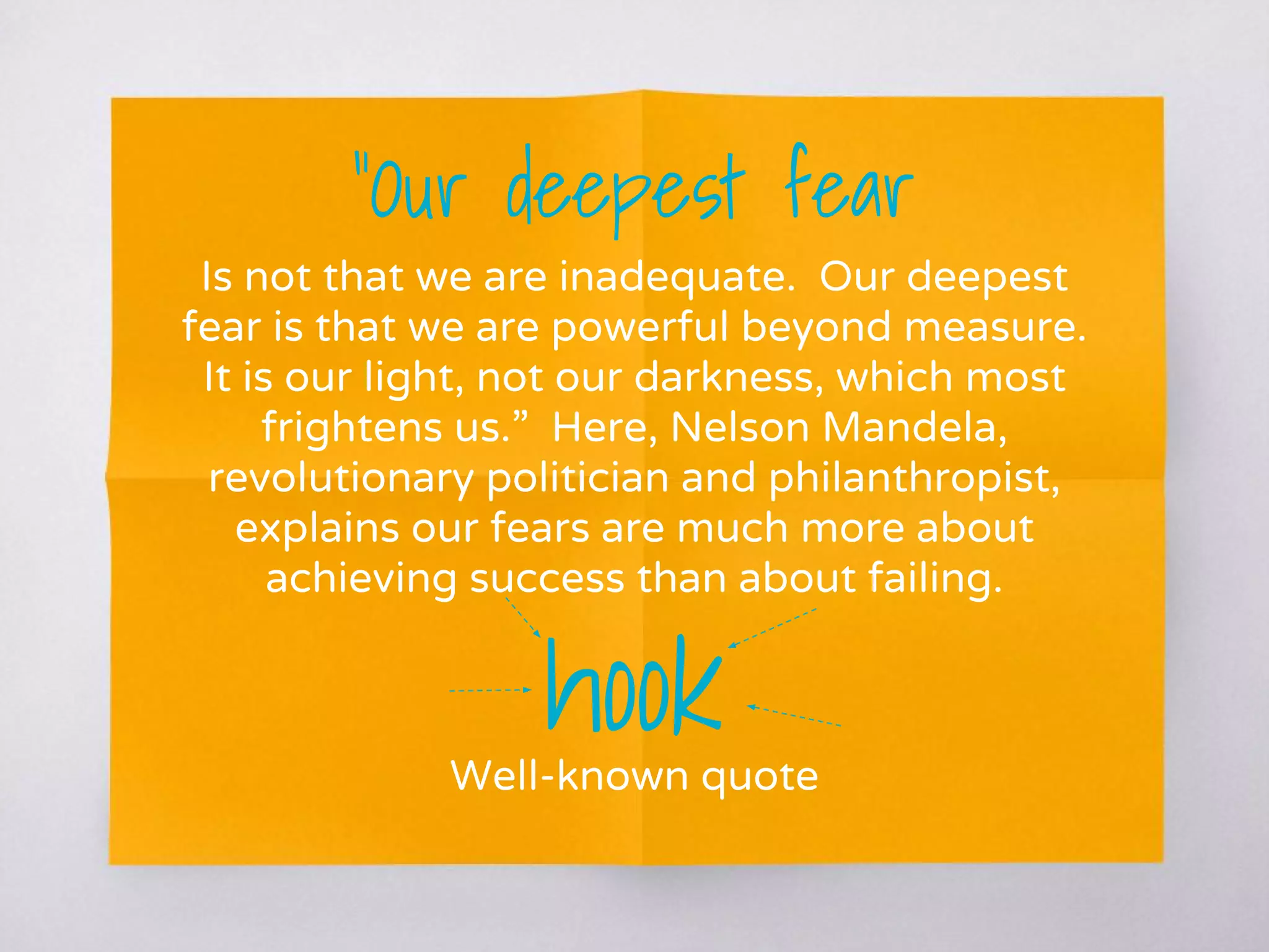 “Our deepest fear
Is not that we are inadequate. Our deepest
fear is that we are powerful beyond measure.
It is our light, not our darkness, which most
frightens us.” Here, Nelson Mandela,
revolutionary politician and philanthropist,
explains our fears are much more about
achieving success than about failing.
hookWell-known quote
 