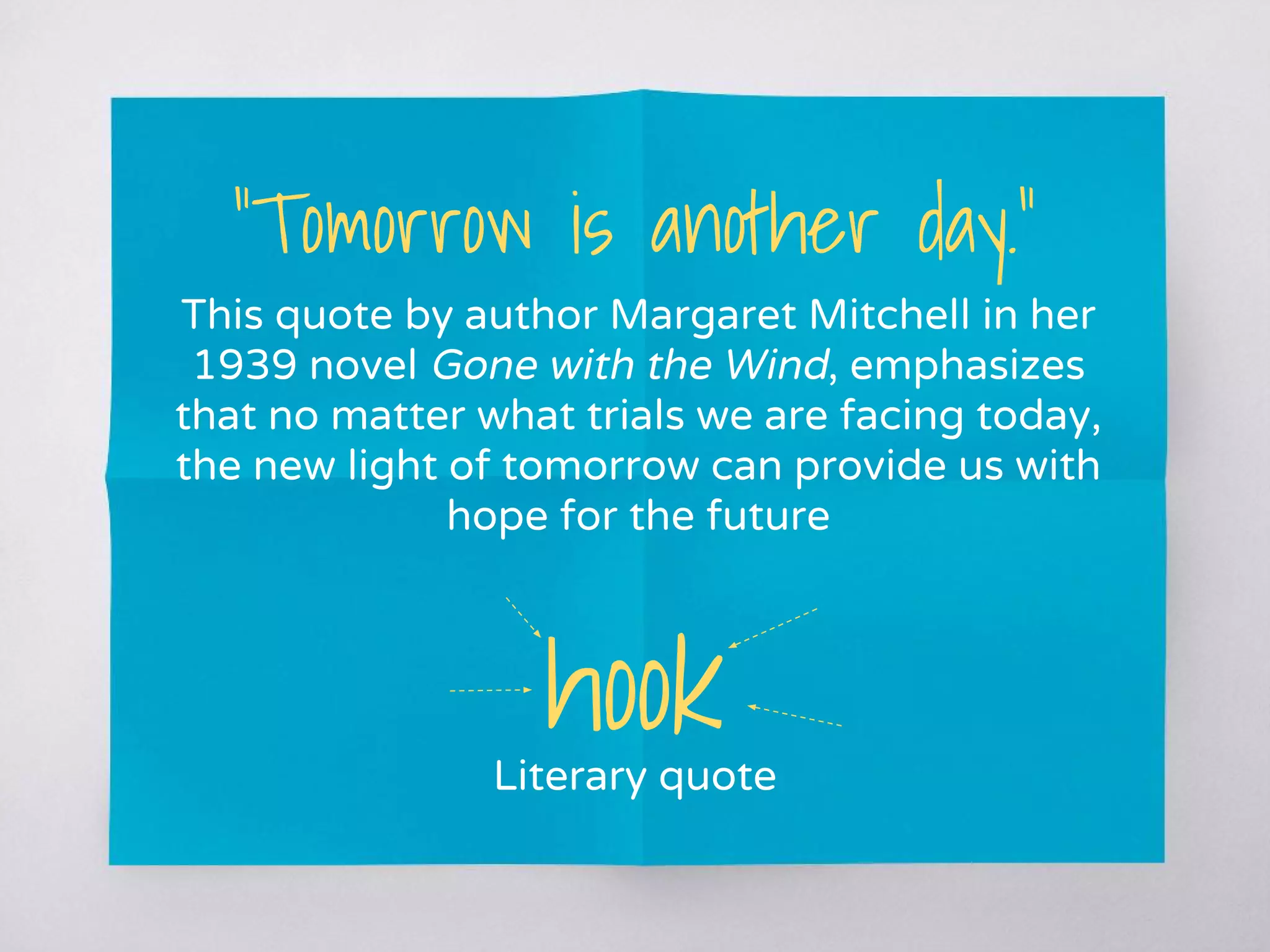 “Tomorrow is another day.”
This quote by author Margaret Mitchell in her
1939 novel Gone with the Wind, emphasizes
that no matter what trials we are facing today,
the new light of tomorrow can provide us with
hope for the future
hookLiterary quote
 