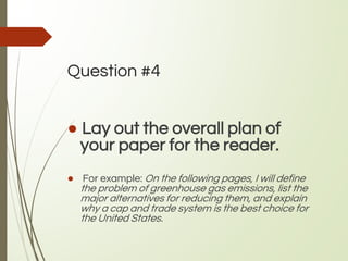 Question #4
● Lay out the overall plan of
your paper for the reader.
● For example: On the following pages, I will define
the problem of greenhouse gas emissions, list the
major alternatives for reducing them, and explain
why a cap and trade system is the best choice for
the United States.
 