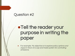 Question #2
●Tell the reader your
purpose in writing the
paper
● For example: My objective is to explore policy options and
argue in favor of a cap and trade system for controlling
emissions.
 