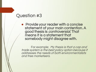Question #3
● Provide your reader with a concise
statement of your main contention. A
good thesis is controversial. That
means it is a statement that
somebody might disagree with.
For example: My thesis is that a cap and
trade system is the best policy option because it
addresses the needs of both environmentalists
and free marketeers.
 
