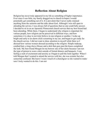Reflection About Religion
Religion has never truly appeared in my life as something of higher importance.
Ever since I was little, my family dragged me to church in hopes I would
potentially get something out of it. It is prevalent that I never really retained
anything from the sermons and the talks about God. Although I was still open to
attending the service, I was always full of questions that no one could fully answer.
I decided to sit in on an Apostolic Pentecostal church service that my best friend had
been attending. While there, I began to understand why religion is important for
various people, how religion can be perceived in different ways, and how
sometimes it is okay to not truly believe in one religion or another. I woke up
bright and early to an alarm clock screaming in my ear, and began to get ready for
the church service. I did not want to draw attention to myself while there so I
dressed how various women dressed according to the religion. Simple makeup,
combed hair, a long sleeve blouse and a skirt that goes past the knees completed
the look. My best friend Morgan let me borrow one of her skirts because I am not
the type of person to wear a skirt outside of formal dinners and banquets. I was
feeling a rush of excitement and anxiety as I began to pull the look together. When I
told Morgan that I wanted to attend the service with her, she was ecstatic but also
somewhat confused. She knew I wasn t much of a churchgoer so she wanted to make
sure I truly wanted to do this. I am not
 